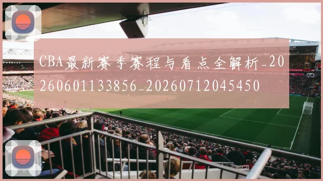 CBA最新赛季赛程与看点全解析_20260601133856_20260712045450