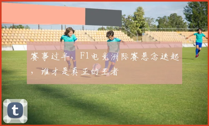 赛事过半，F1电竞洲际赛悬念迭起，谁才是真正的王者