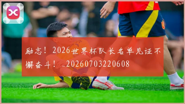 励志!2026世界杯队长名单见证不懈奋斗!_20260703220608