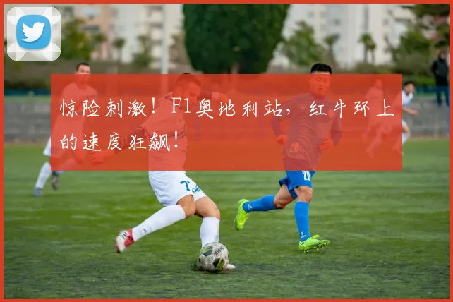 惊险刺激！F1奥地利站，红牛环上的速度狂飙！