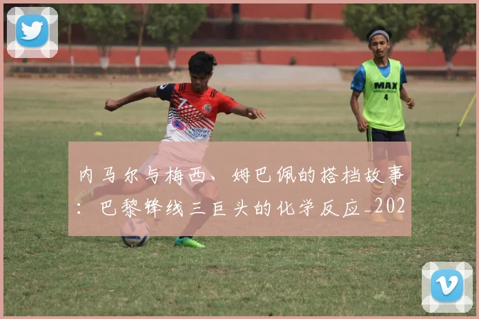 内马尔与梅西、姆巴佩的搭档故事:巴黎锋线三巨头的化学反应_20260718004827