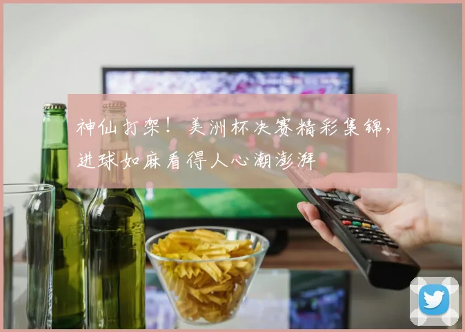 神仙打架！美洲杯决赛精彩集锦，进球如麻看得人心潮澎湃