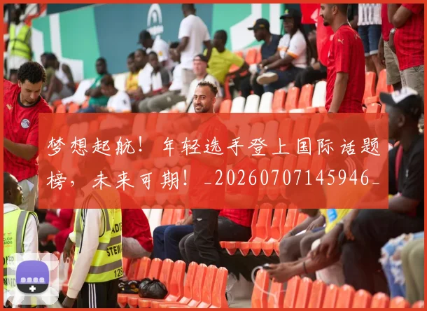 梦想起航！年轻选手登上国际话题榜，未来可期！_20260707145946_20260731183252
