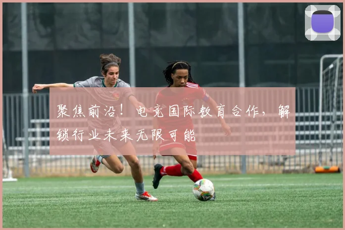 聚焦前沿！电竞国际教育合作，解锁行业未来无限可能