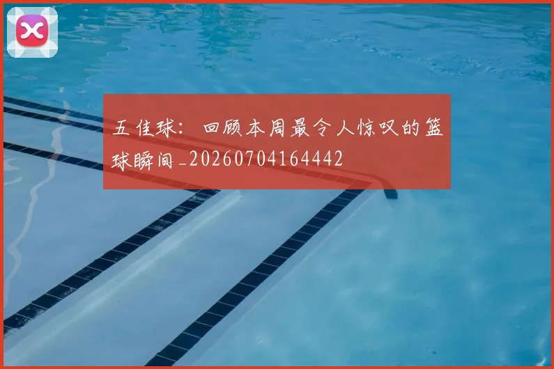 五佳球：回顾本周最令人惊叹的篮球瞬间_20260704164442