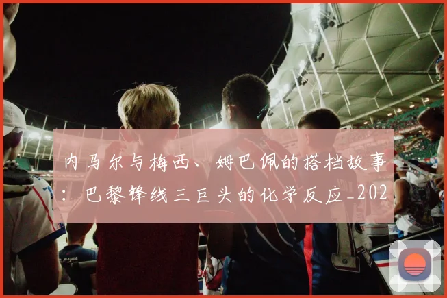 内马尔与梅西、姆巴佩的搭档故事：巴黎锋线三巨头的化学反应_20260718004827