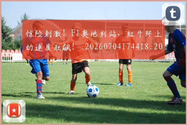 惊险刺激！F1奥地利站，红牛环上的速度狂飙！_20260704174418_20260724074211