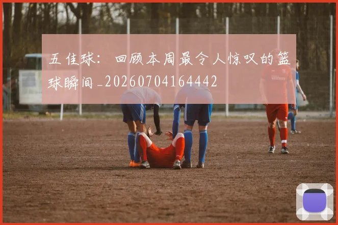 五佳球:回顾本周最令人惊叹的篮球瞬间_20260704164442