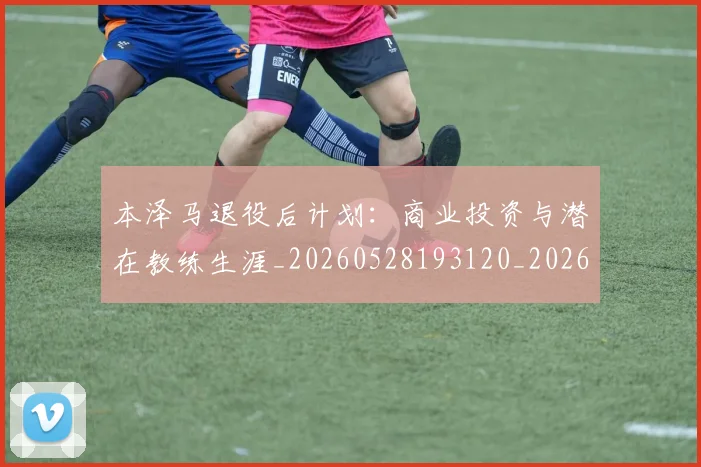 本泽马退役后计划：商业投资与潜在教练生涯_20260528193120_20260707022013