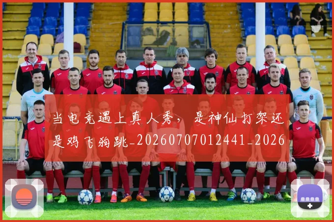 当电竞遇上真人秀，是神仙打架还是鸡飞狗跳_20260707012441_20260722155730