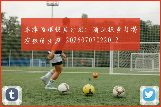本泽马退役后计划：商业投资与潜在教练生涯_20260707022012