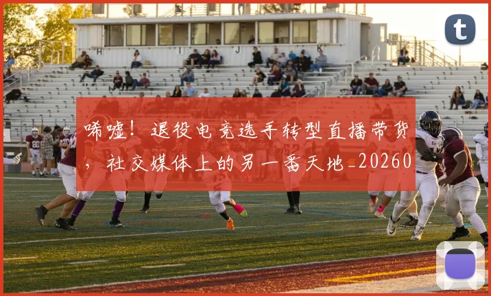 唏嘘！退役电竞选手转型直播带货，社交媒体上的另一番天地_20260703222528_20260719160610