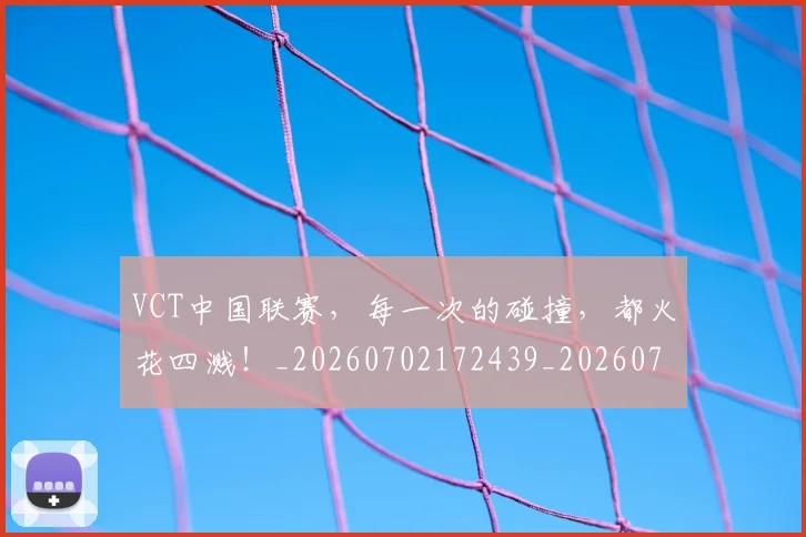 VCT中国联赛，每一次的碰撞，都火花四溅！_20260702172439_20260715182333