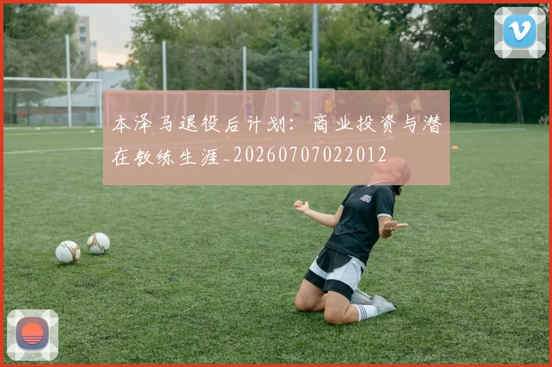 本泽马退役后计划：商业投资与潜在教练生涯_20260707022012