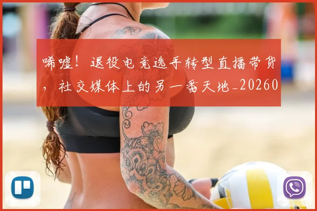 唏嘘！退役电竞选手转型直播带货，社交媒体上的另一番天地_20260703222528_20260719160610