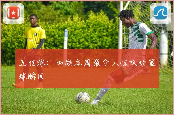 五佳球:回顾本周最令人惊叹的篮球瞬间