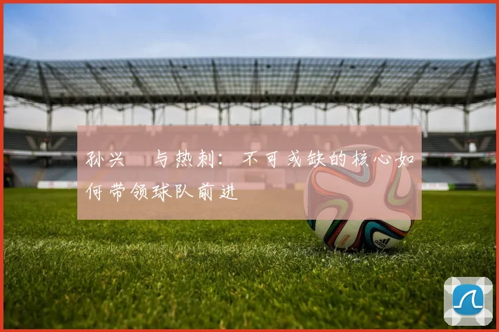孙兴慜与热刺:不可或缺的核心如何带领球队前进