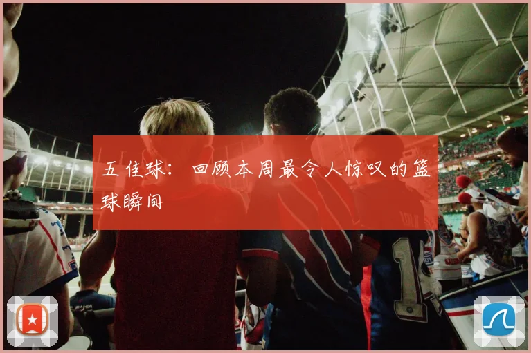 五佳球:回顾本周最令人惊叹的篮球瞬间